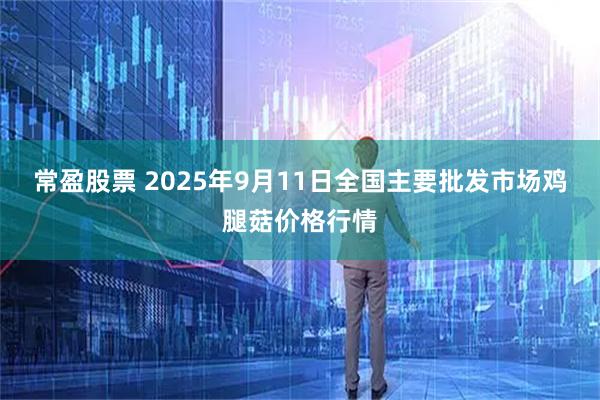 常盈股票 2025年9月11日全国主要批发市场鸡腿菇价格行情