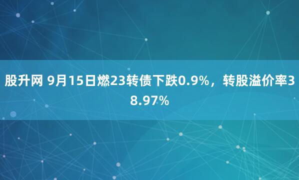 股升网 9月15日燃23转债下跌0.9%，转股溢价率38.97%
