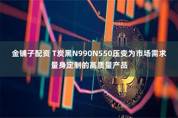 金铺子配资 T炭黑N990N550压变为市场需求量身定制的高质量产品