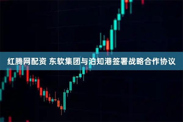 红腾网配资 东软集团与泊知港签署战略合作协议