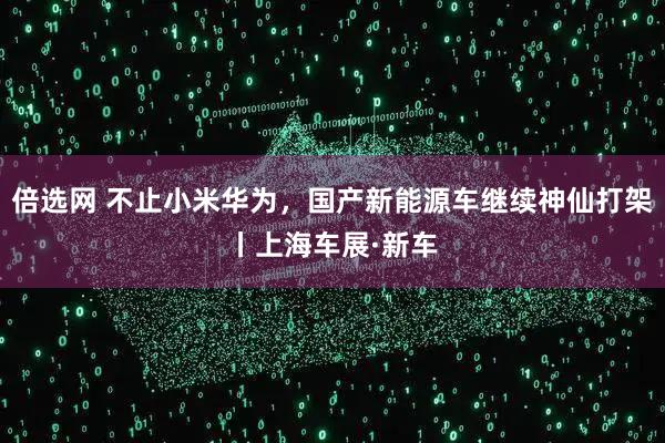 倍选网 不止小米华为，国产新能源车继续神仙打架丨上海车展·新车