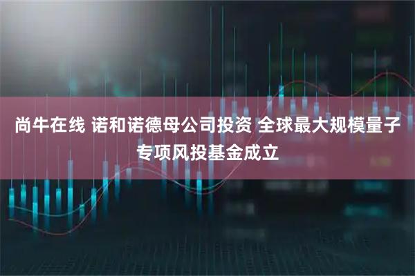 尚牛在线 诺和诺德母公司投资 全球最大规模量子专项风投基金成立