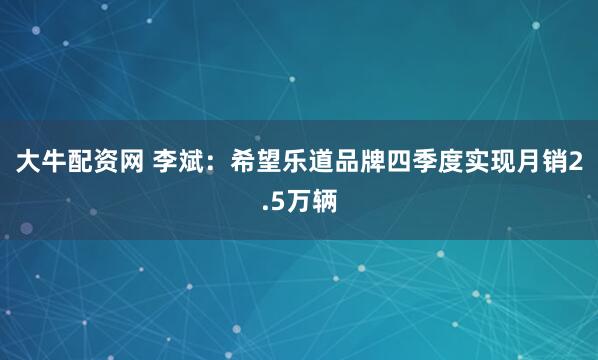 大牛配资网 李斌：希望乐道品牌四季度实现月销2.5万辆