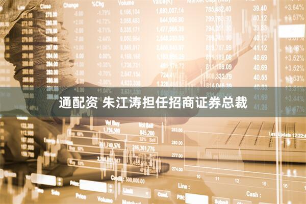 通配资 朱江涛担任招商证券总裁