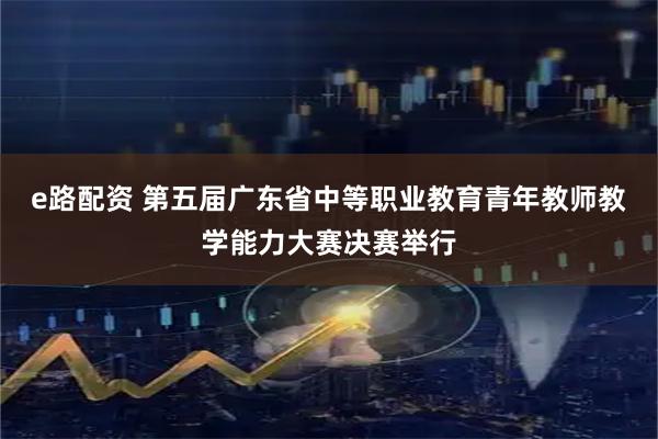 e路配资 第五届广东省中等职业教育青年教师教学能力大赛决赛举行
