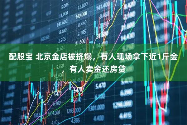 配股宝 北京金店被挤爆，有人现场拿下近1斤金，有人卖金还房贷