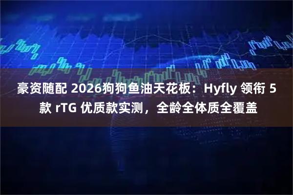 豪资随配 2026狗狗鱼油天花板：Hyfly 领衔 5 款 rTG 优质款实测，全龄全体质全覆盖
