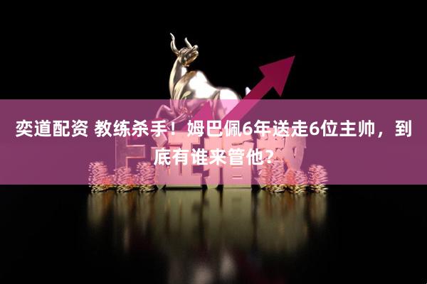 奕道配资 教练杀手！姆巴佩6年送走6位主帅，到底有谁来管他？