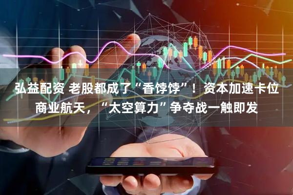 弘益配资 老股都成了“香饽饽”！资本加速卡位商业航天，“太空算力”争夺战一触即发