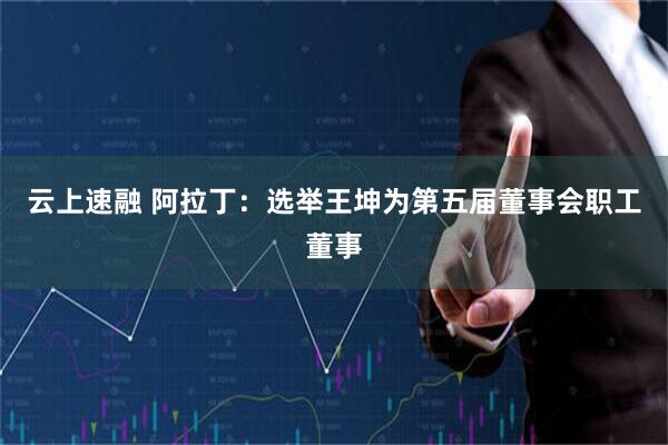 云上速融 阿拉丁：选举王坤为第五届董事会职工董事