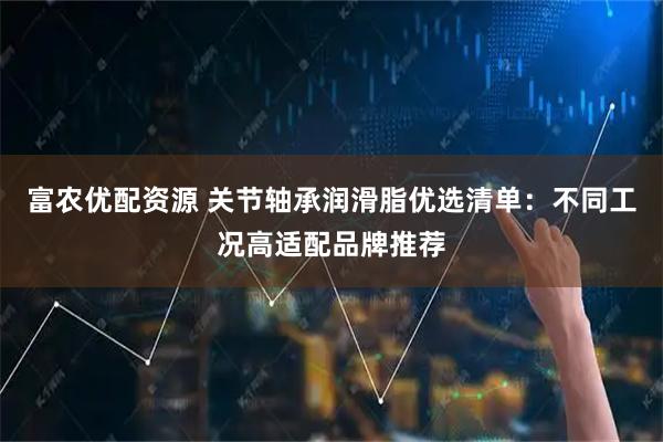 富农优配资源 关节轴承润滑脂优选清单：不同工况高适配品牌推荐