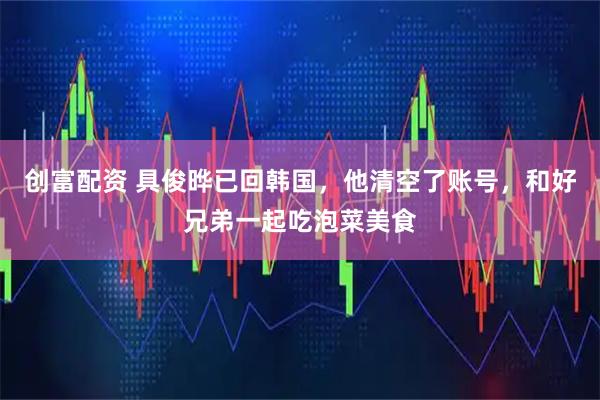 创富配资 具俊晔已回韩国，他清空了账号，和好兄弟一起吃泡菜美食