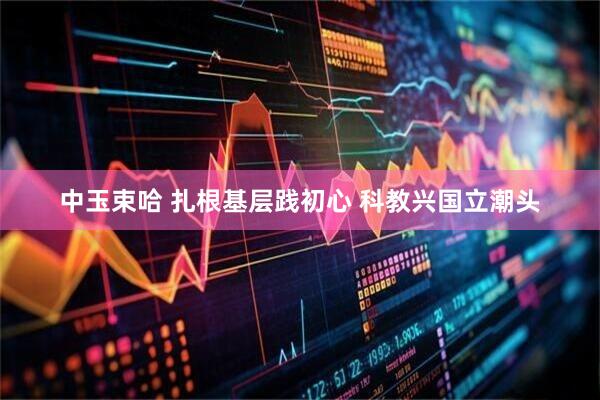 中玉束哈 扎根基层践初心 科教兴国立潮头