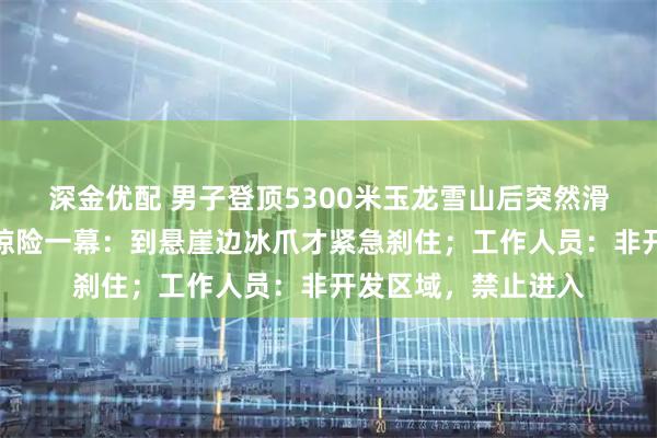 深金优配 男子登顶5300米玉龙雪山后突然滑坠，第一视角记录惊险一幕：到悬崖边冰爪才紧急刹住；工作人员：非开发区域，禁止进入