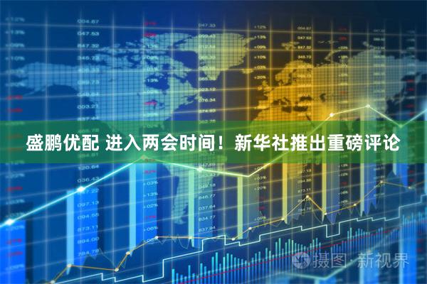 盛鹏优配 进入两会时间！新华社推出重磅评论