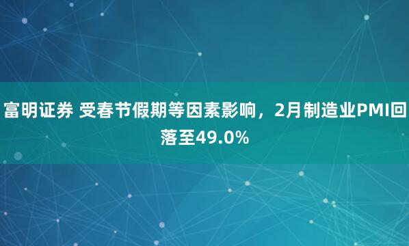 富明证券 受春节假期等因素影响，2月制造业PMI回落至49.0%